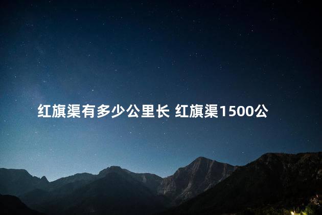 红旗渠有多少公里长 红旗渠1500公里怎么算出来的